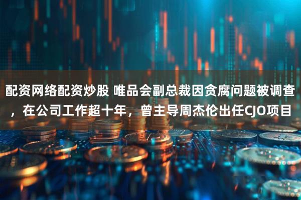 配资网络配资炒股 唯品会副总裁因贪腐问题被调查，在公司工作超十年，曾主导周杰伦出任CJO项目