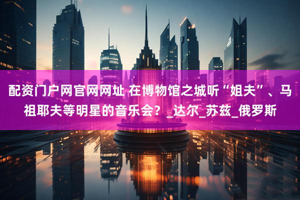 配资门户网官网网址 在博物馆之城听“姐夫”、马祖耶夫等明星的音乐会？_达尔_苏兹_俄罗斯