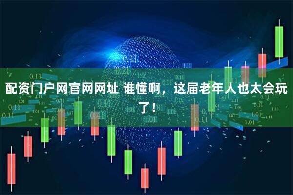 配资门户网官网网址 谁懂啊，这届老年人也太会玩了！