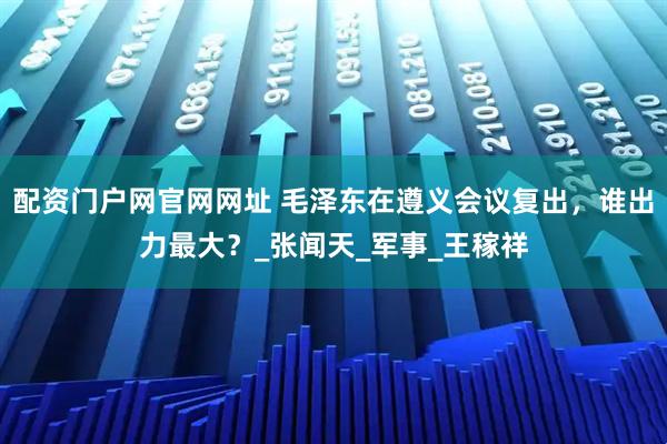 配资门户网官网网址 毛泽东在遵义会议复出，谁出力最大？_张闻天_军事_王稼祥