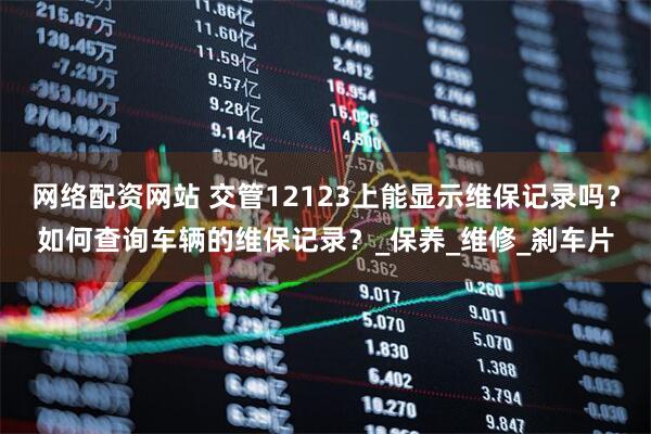 网络配资网站 交管12123上能显示维保记录吗？如何查询车辆的维保记录？_保养_维修_刹车片