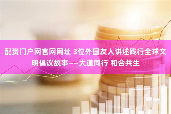 配资门户网官网网址 3位外国友人讲述践行全球文明倡议故事——大道同行 和合共生