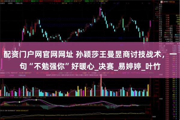 配资门户网官网网址 孙颖莎王曼昱商讨技战术，一句“不勉强你”好暖心_决赛_易婷婷_叶竹