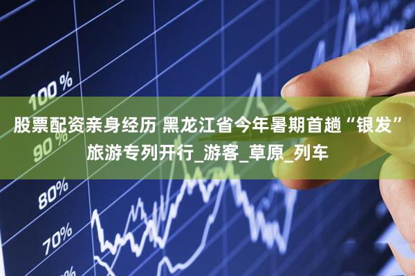 股票配资亲身经历 黑龙江省今年暑期首趟“银发”旅游专列开行_游客_草原_列车