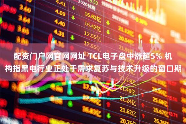 配资门户网官网网址 TCL电子盘中涨超5% 机构指黑电行业正处于需求复苏与技术升级的窗口期