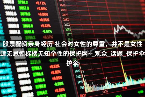 股票配资亲身经历 社会对女性的尊重，并不是女性肆无忌惮标榜无知个性的保护网~_观众_话题_保护伞