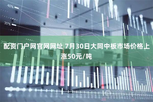 配资门户网官网网址 7月30日大同中板市场价格上涨50元/吨