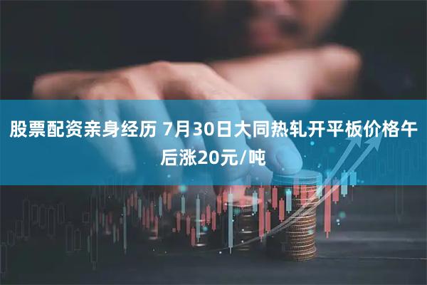 股票配资亲身经历 7月30日大同热轧开平板价格午后涨20元/吨