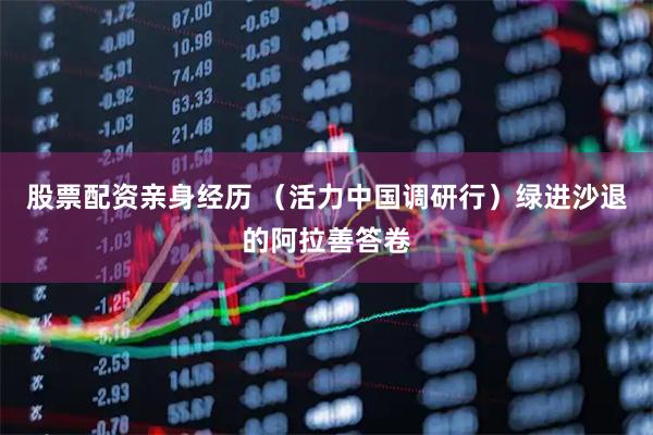 股票配资亲身经历 （活力中国调研行）绿进沙退的阿拉善答卷