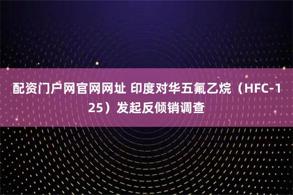 配资门户网官网网址 印度对华五氟乙烷（HFC-125）发起反倾销调查