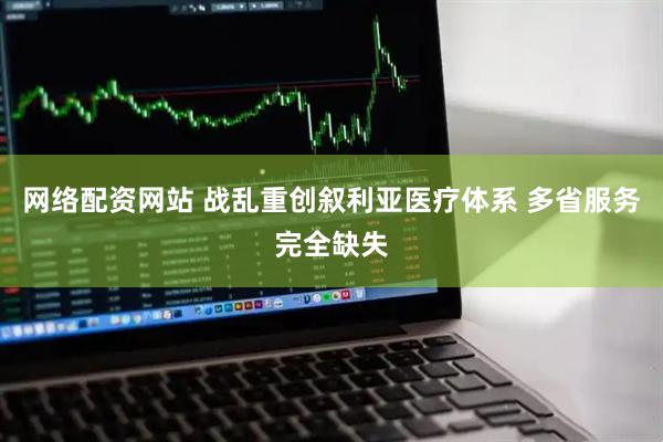 网络配资网站 战乱重创叙利亚医疗体系 多省服务完全缺失