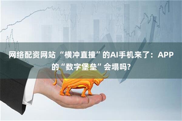 网络配资网站 “横冲直撞”的AI手机来了：APP的“数字堡垒”会塌吗?