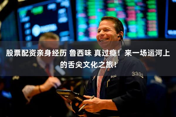 股票配资亲身经历 鲁西味 真过瘾！来一场运河上的舌尖文化之旅！