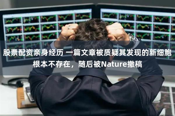 股票配资亲身经历 一篇文章被质疑其发现的新细胞根本不存在，随后被Nature撤稿