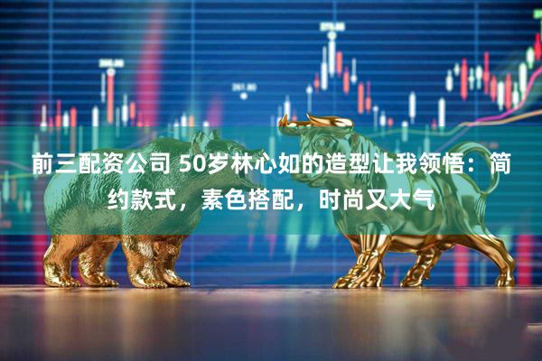 前三配资公司 50岁林心如的造型让我领悟：简约款式，素色搭配，时尚又大气