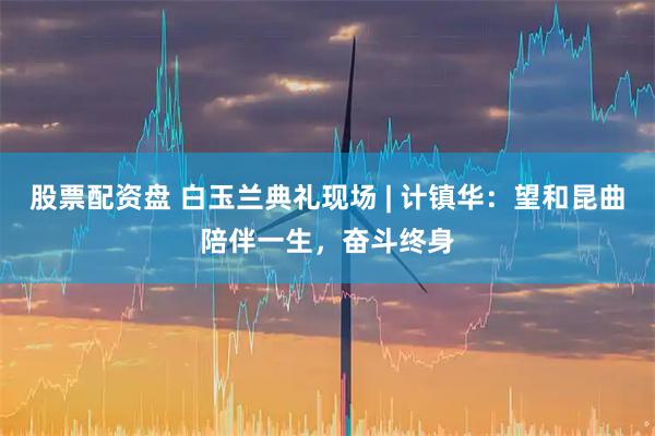 股票配资盘 白玉兰典礼现场 | 计镇华：望和昆曲陪伴一生，奋斗终身