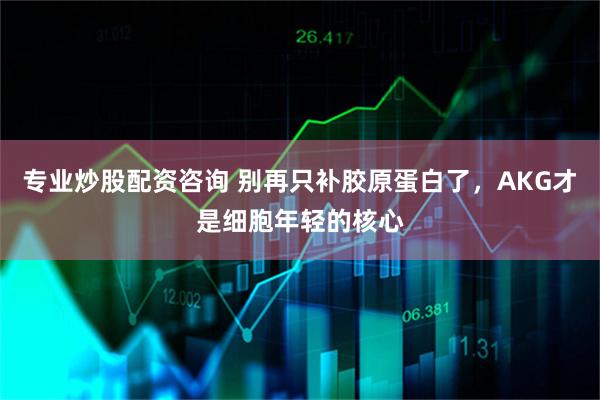 专业炒股配资咨询 别再只补胶原蛋白了，AKG才是细胞年轻的核心