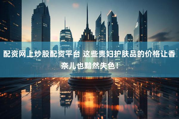 配资网上炒股配资平台 这些贵妇护肤品的价格让香奈儿也黯然失色！