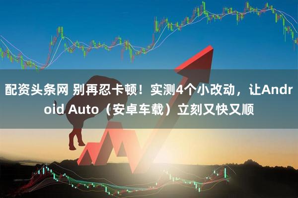 配资头条网 别再忍卡顿！实测4个小改动，让Android Auto（安卓车载）立刻又快又顺