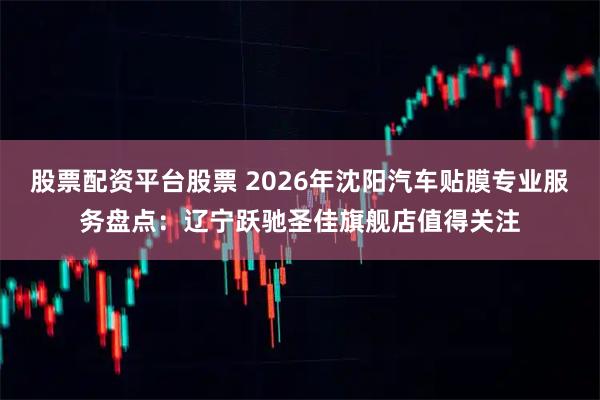 股票配资平台股票 2026年沈阳汽车贴膜专业服务盘点：辽宁跃驰圣佳旗舰店值得关注