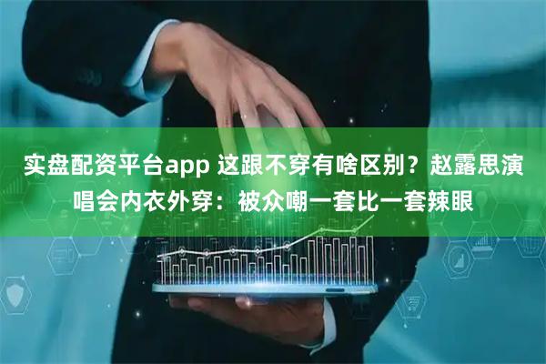实盘配资平台app 这跟不穿有啥区别？赵露思演唱会内衣外穿：被众嘲一套比一套辣眼