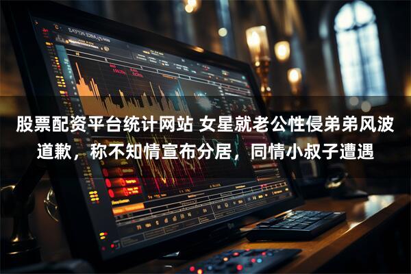 股票配资平台统计网站 女星就老公性侵弟弟风波道歉，称不知情宣布分居，同情小叔子遭遇